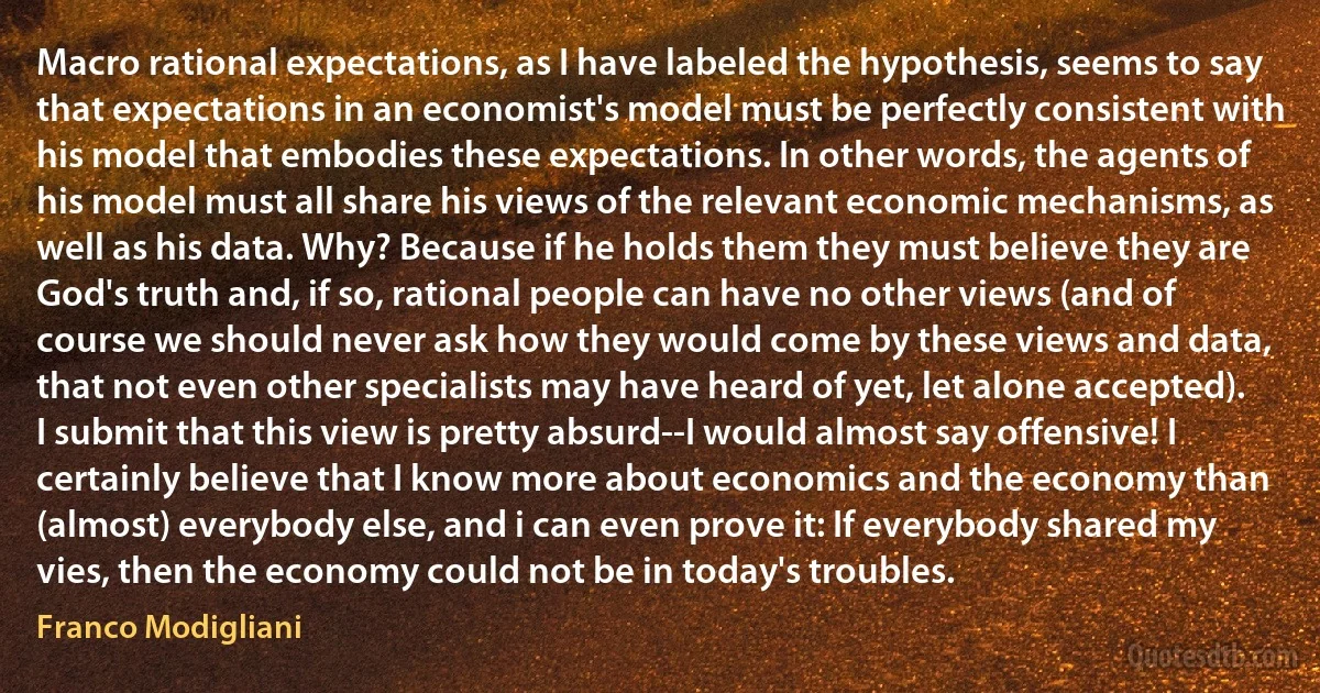 Macro rational expectations, as I have labeled the hypothesis, seems to say that expectations in an economist's model must be perfectly consistent with his model that embodies these expectations. In other words, the agents of his model must all share his views of the relevant economic mechanisms, as well as his data. Why? Because if he holds them they must believe they are God's truth and, if so, rational people can have no other views (and of course we should never ask how they would come by these views and data, that not even other specialists may have heard of yet, let alone accepted). I submit that this view is pretty absurd--I would almost say offensive! I certainly believe that I know more about economics and the economy than (almost) everybody else, and i can even prove it: If everybody shared my vies, then the economy could not be in today's troubles. (Franco Modigliani)