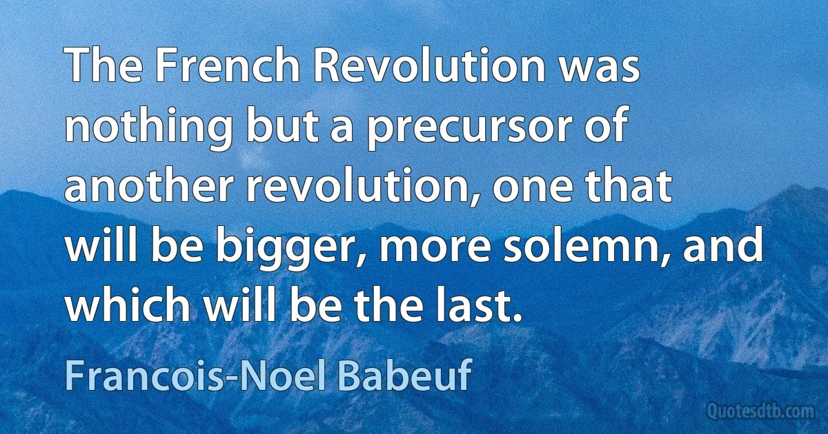 The French Revolution was nothing but a precursor of another revolution, one that will be bigger, more solemn, and which will be the last. (Francois-Noel Babeuf)