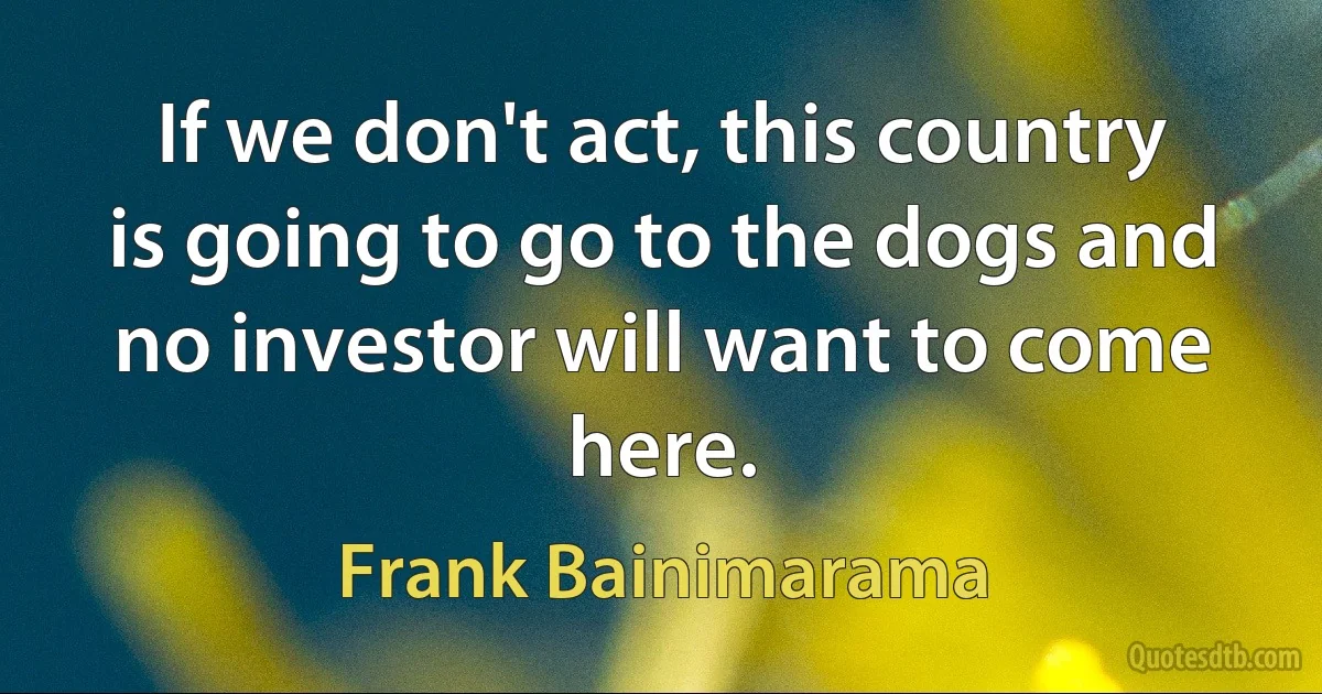 If we don't act, this country is going to go to the dogs and no investor will want to come here. (Frank Bainimarama)