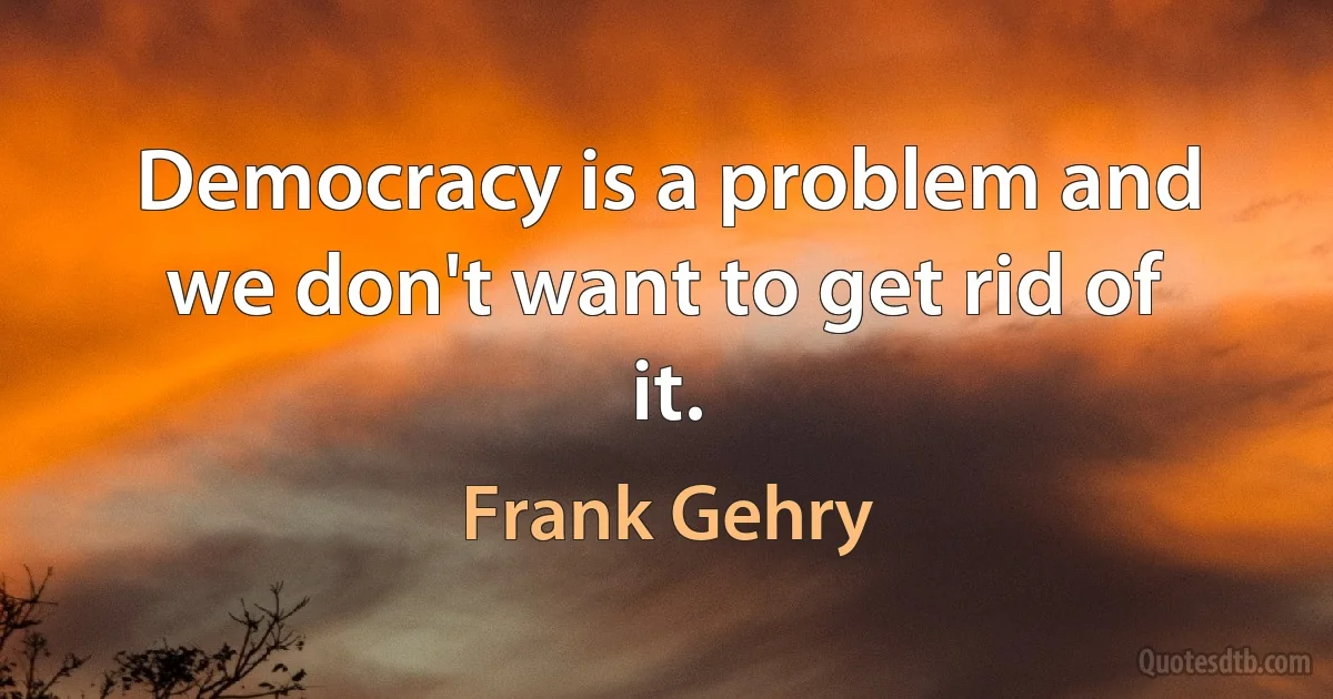 Democracy is a problem and we don't want to get rid of it. (Frank Gehry)