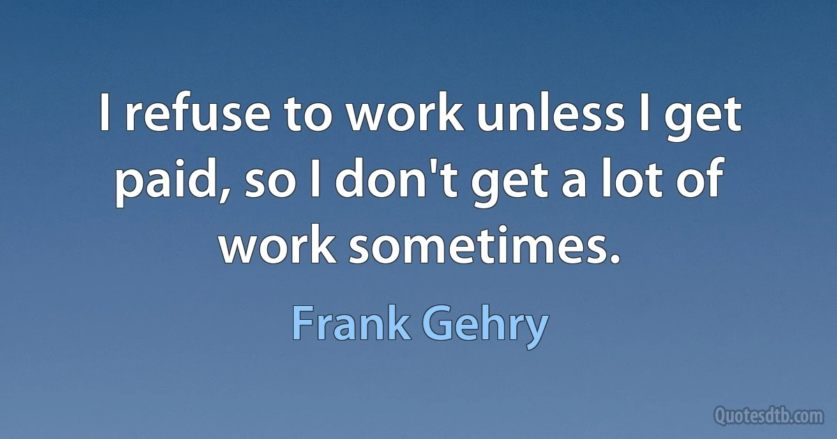 I refuse to work unless I get paid, so I don't get a lot of work sometimes. (Frank Gehry)