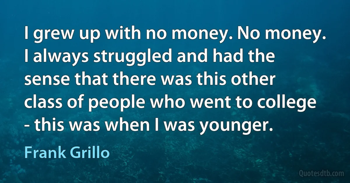 I grew up with no money. No money. I always struggled and had the sense that there was this other class of people who went to college - this was when I was younger. (Frank Grillo)