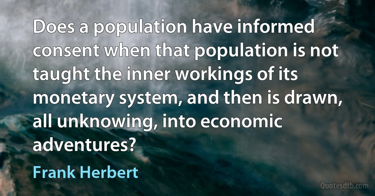 Does a population have informed consent when that population is not taught the inner workings of its monetary system, and then is drawn, all unknowing, into economic adventures? (Frank Herbert)