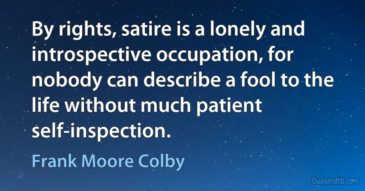 By rights, satire is a lonely and introspective occupation, for nobody can describe a fool to the life without much patient self-inspection. (Frank Moore Colby)