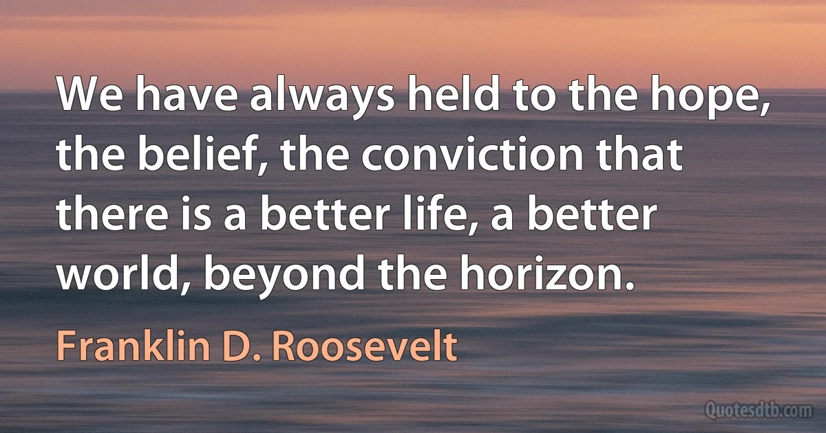 We have always held to the hope, the belief, the conviction that there is a better life, a better world, beyond the horizon. (Franklin D. Roosevelt)