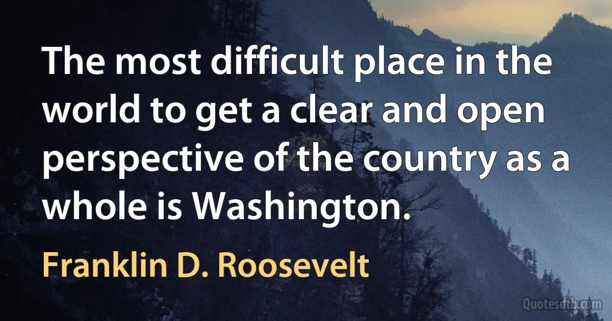 The most difficult place in the world to get a clear and open perspective of the country as a whole is Washington. (Franklin D. Roosevelt)