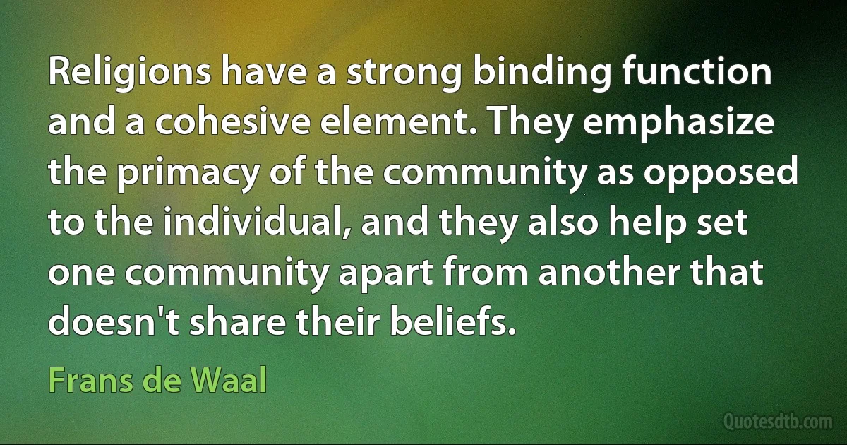 Religions have a strong binding function and a cohesive element. They emphasize the primacy of the community as opposed to the individual, and they also help set one community apart from another that doesn't share their beliefs. (Frans de Waal)