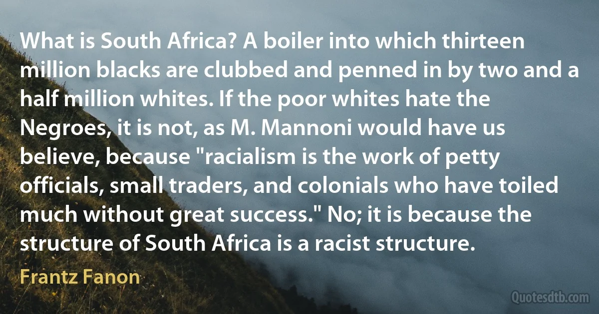 What is South Africa? A boiler into which thirteen million blacks are clubbed and penned in by two and a half million whites. If the poor whites hate the Negroes, it is not, as M. Mannoni would have us believe, because "racialism is the work of petty officials, small traders, and colonials who have toiled much without great success." No; it is because the structure of South Africa is a racist structure. (Frantz Fanon)