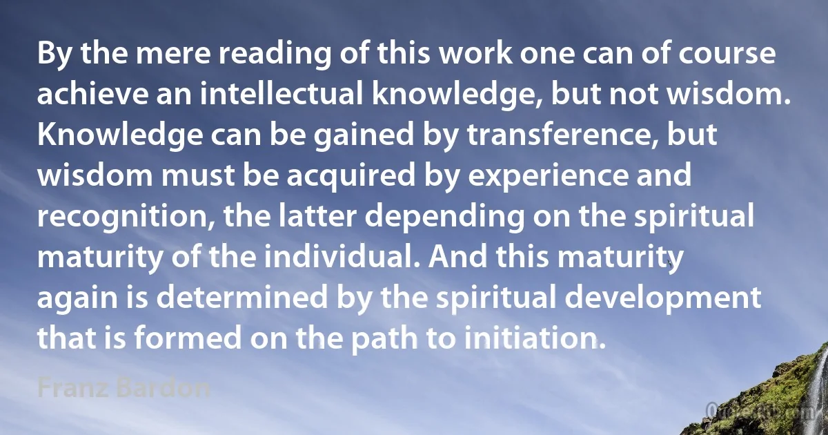 By the mere reading of this work one can of course achieve an intellectual knowledge, but not wisdom. Knowledge can be gained by transference, but wisdom must be acquired by experience and recognition, the latter depending on the spiritual maturity of the individual. And this maturity again is determined by the spiritual development that is formed on the path to initiation. (Franz Bardon)