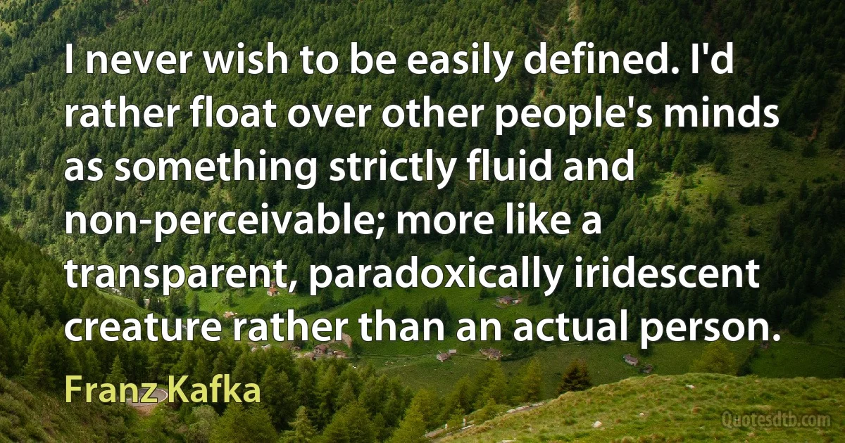 I never wish to be easily defined. I'd rather float over other people's minds as something strictly fluid and non-perceivable; more like a transparent, paradoxically iridescent creature rather than an actual person. (Franz Kafka)