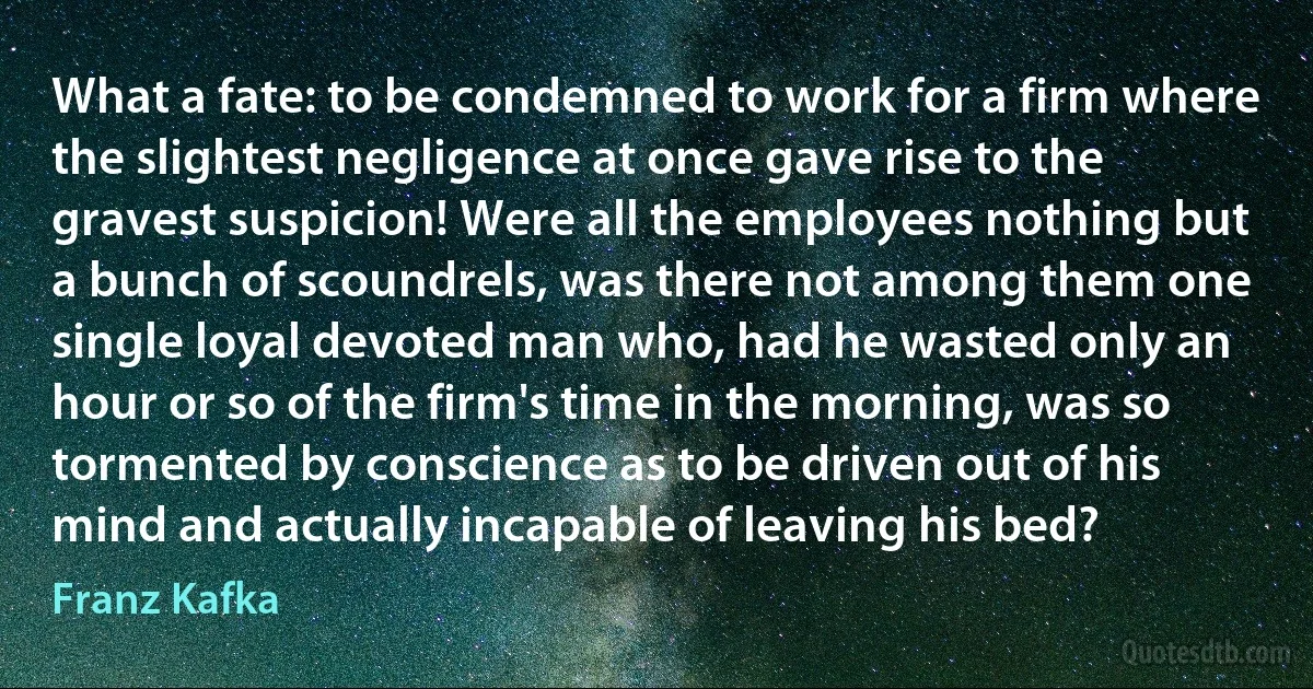 What a fate: to be condemned to work for a firm where the slightest negligence at once gave rise to the gravest suspicion! Were all the employees nothing but a bunch of scoundrels, was there not among them one single loyal devoted man who, had he wasted only an hour or so of the firm's time in the morning, was so tormented by conscience as to be driven out of his mind and actually incapable of leaving his bed? (Franz Kafka)