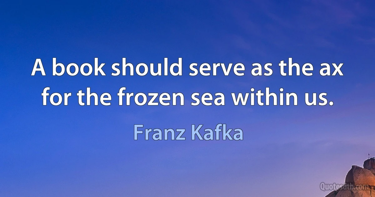 A book should serve as the ax for the frozen sea within us. (Franz Kafka)