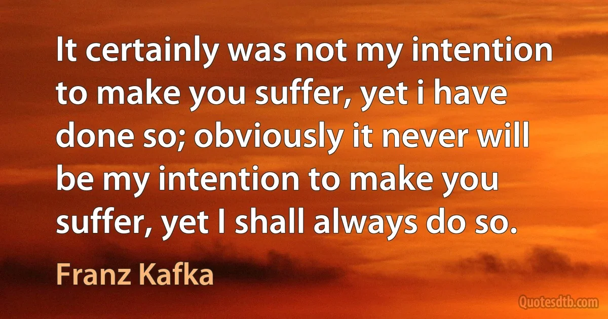 It certainly was not my intention to make you suffer, yet i have done so; obviously it never will be my intention to make you suffer, yet I shall always do so. (Franz Kafka)