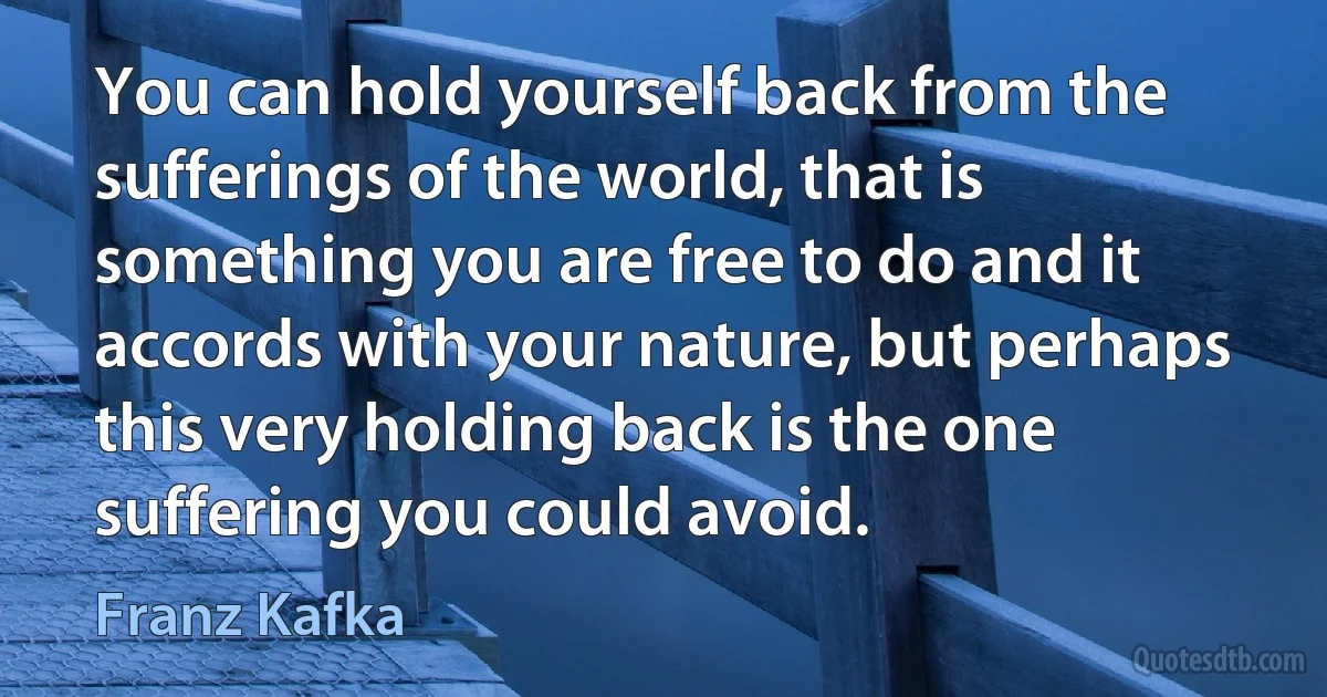 You can hold yourself back from the sufferings of the world, that is something you are free to do and it accords with your nature, but perhaps this very holding back is the one suffering you could avoid. (Franz Kafka)