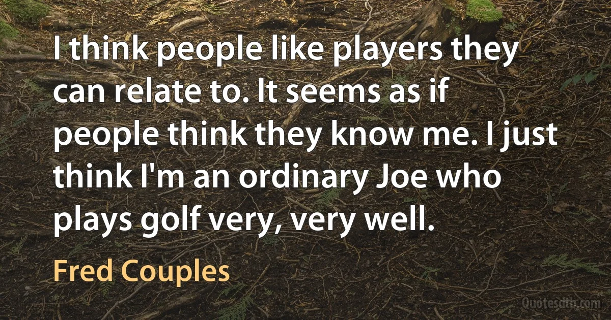 I think people like players they can relate to. It seems as if people think they know me. I just think I'm an ordinary Joe who plays golf very, very well. (Fred Couples)