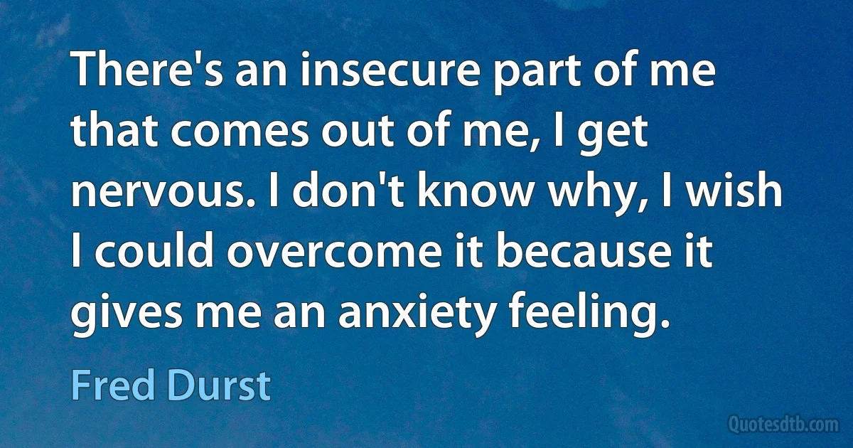 There's an insecure part of me that comes out of me, I get nervous. I don't know why, I wish I could overcome it because it gives me an anxiety feeling. (Fred Durst)