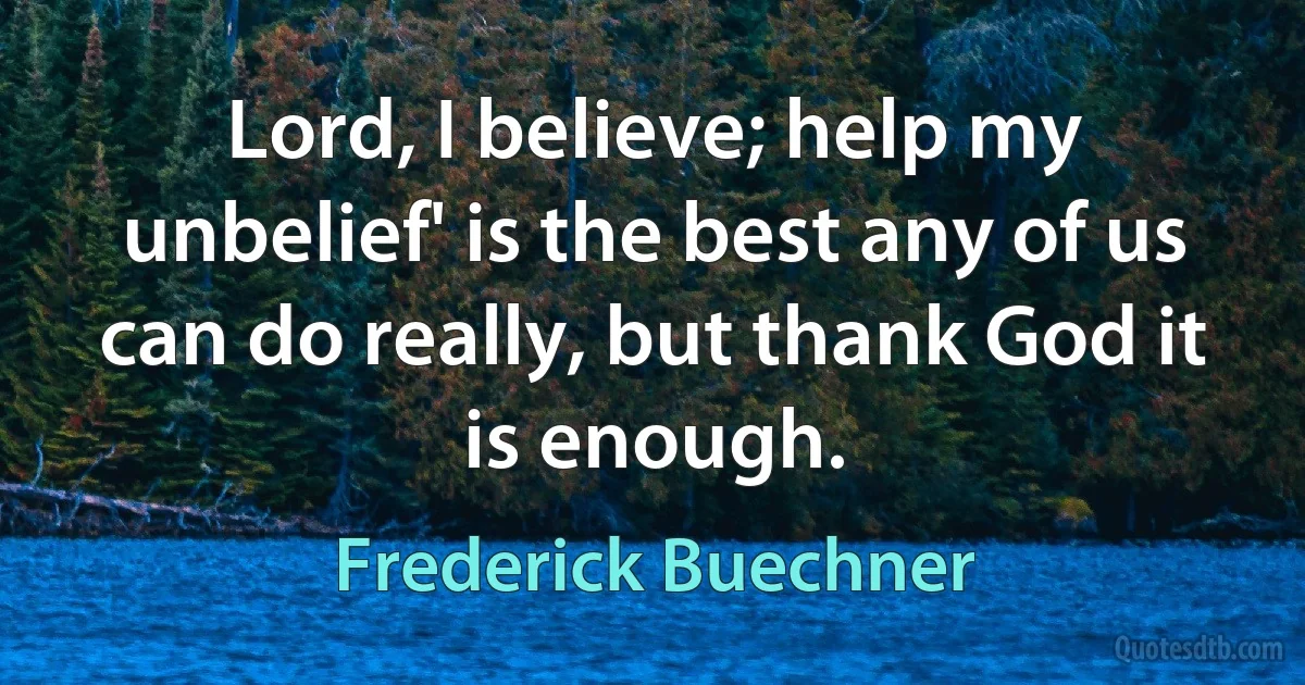 Lord, I believe; help my unbelief' is the best any of us can do really, but thank God it is enough. (Frederick Buechner)