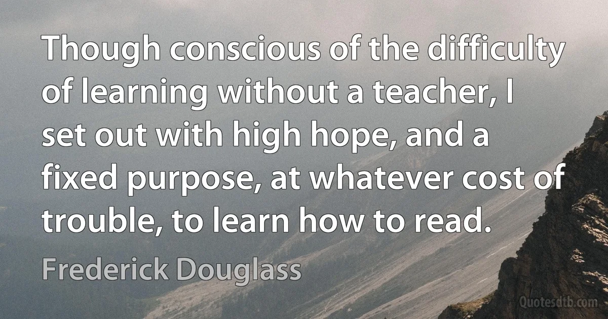 Though conscious of the difficulty of learning without a teacher, I set out with high hope, and a fixed purpose, at whatever cost of trouble, to learn how to read. (Frederick Douglass)