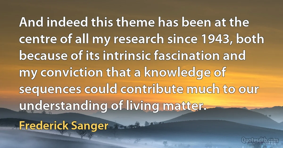 And indeed this theme has been at the centre of all my research since 1943, both because of its intrinsic fascination and my conviction that a knowledge of sequences could contribute much to our understanding of living matter. (Frederick Sanger)