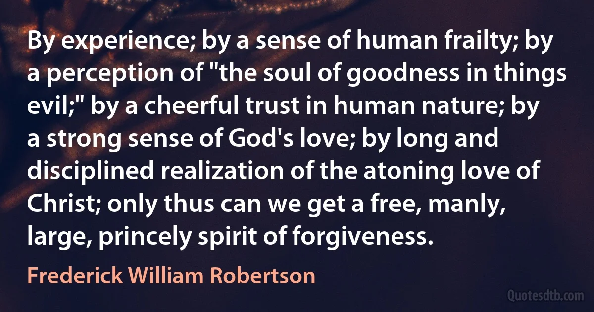 By experience; by a sense of human frailty; by a perception of "the soul of goodness in things evil;" by a cheerful trust in human nature; by a strong sense of God's love; by long and disciplined realization of the atoning love of Christ; only thus can we get a free, manly, large, princely spirit of forgiveness. (Frederick William Robertson)