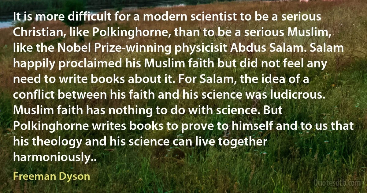 It is more difficult for a modern scientist to be a serious Christian, like Polkinghorne, than to be a serious Muslim, like the Nobel Prize-winning physicisit Abdus Salam. Salam happily proclaimed his Muslim faith but did not feel any need to write books about it. For Salam, the idea of a conflict between his faith and his science was ludicrous. Muslim faith has nothing to do with science. But Polkinghorne writes books to prove to himself and to us that his theology and his science can live together harmoniously.. (Freeman Dyson)