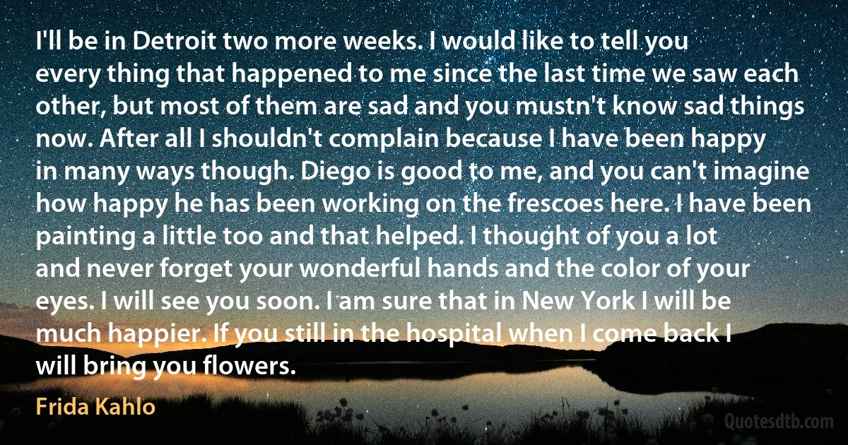 I'll be in Detroit two more weeks. I would like to tell you every thing that happened to me since the last time we saw each other, but most of them are sad and you mustn't know sad things now. After all I shouldn't complain because I have been happy in many ways though. Diego is good to me, and you can't imagine how happy he has been working on the frescoes here. I have been painting a little too and that helped. I thought of you a lot and never forget your wonderful hands and the color of your eyes. I will see you soon. I am sure that in New York I will be much happier. If you still in the hospital when I come back I will bring you flowers. (Frida Kahlo)