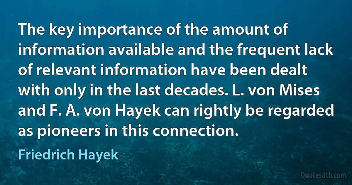 The key importance of the amount of information available and the frequent lack of relevant information have been dealt with only in the last decades. L. von Mises and F. A. von Hayek can rightly be regarded as pioneers in this connection. (Friedrich Hayek)