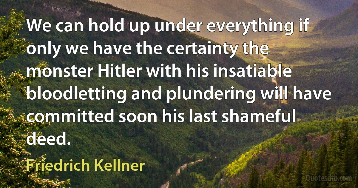 We can hold up under everything if only we have the certainty the monster Hitler with his insatiable bloodletting and plundering will have committed soon his last shameful deed. (Friedrich Kellner)