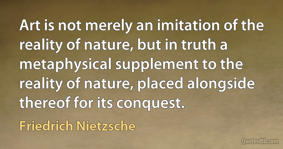 Art is not merely an imitation of the reality of nature, but in truth a metaphysical supplement to the reality of nature, placed alongside thereof for its conquest. (Friedrich Nietzsche)