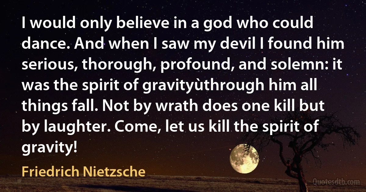 I would only believe in a god who could dance. And when I saw my devil I found him serious, thorough, profound, and solemn: it was the spirit of gravityùthrough him all things fall. Not by wrath does one kill but by laughter. Come, let us kill the spirit of gravity! (Friedrich Nietzsche)