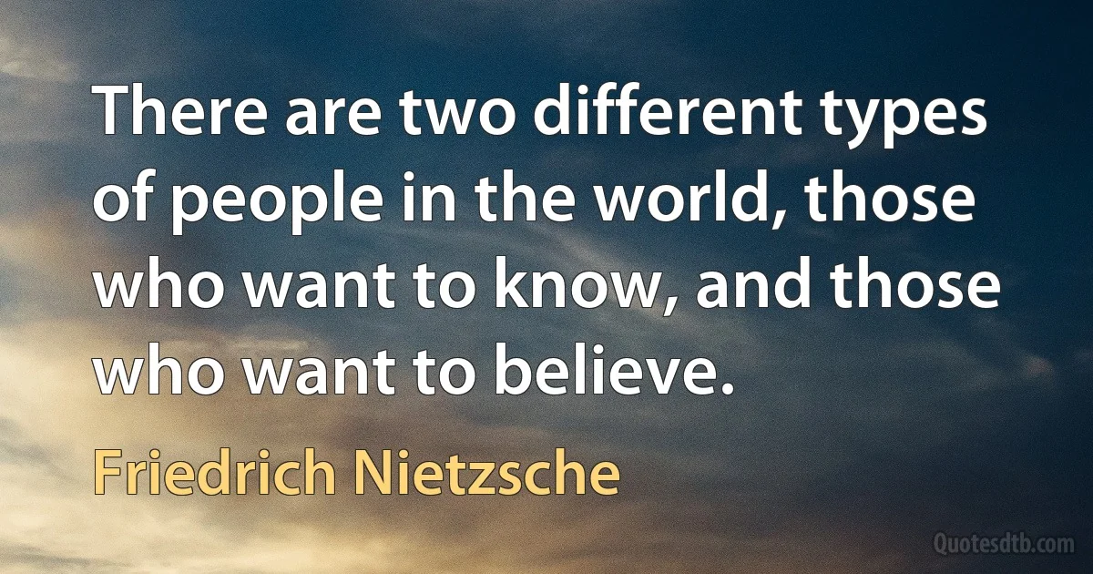 There are two different types of people in the world, those who want to know, and those who want to believe. (Friedrich Nietzsche)