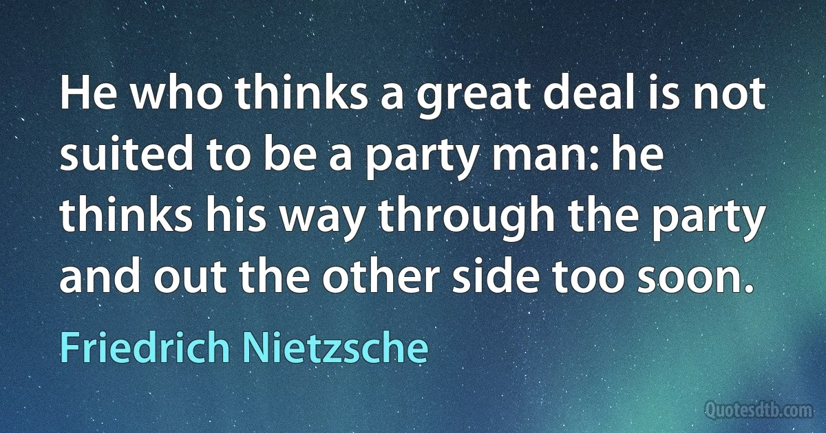 He who thinks a great deal is not suited to be a party man: he thinks his way through the party and out the other side too soon. (Friedrich Nietzsche)