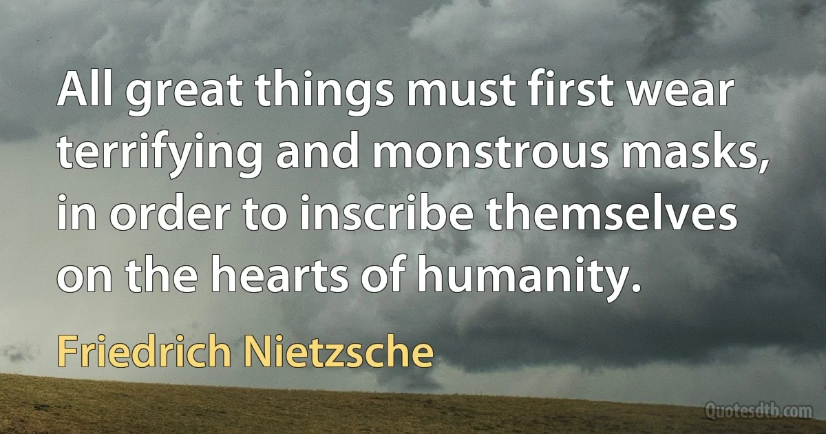 All great things must first wear terrifying and monstrous masks, in order to inscribe themselves on the hearts of humanity. (Friedrich Nietzsche)