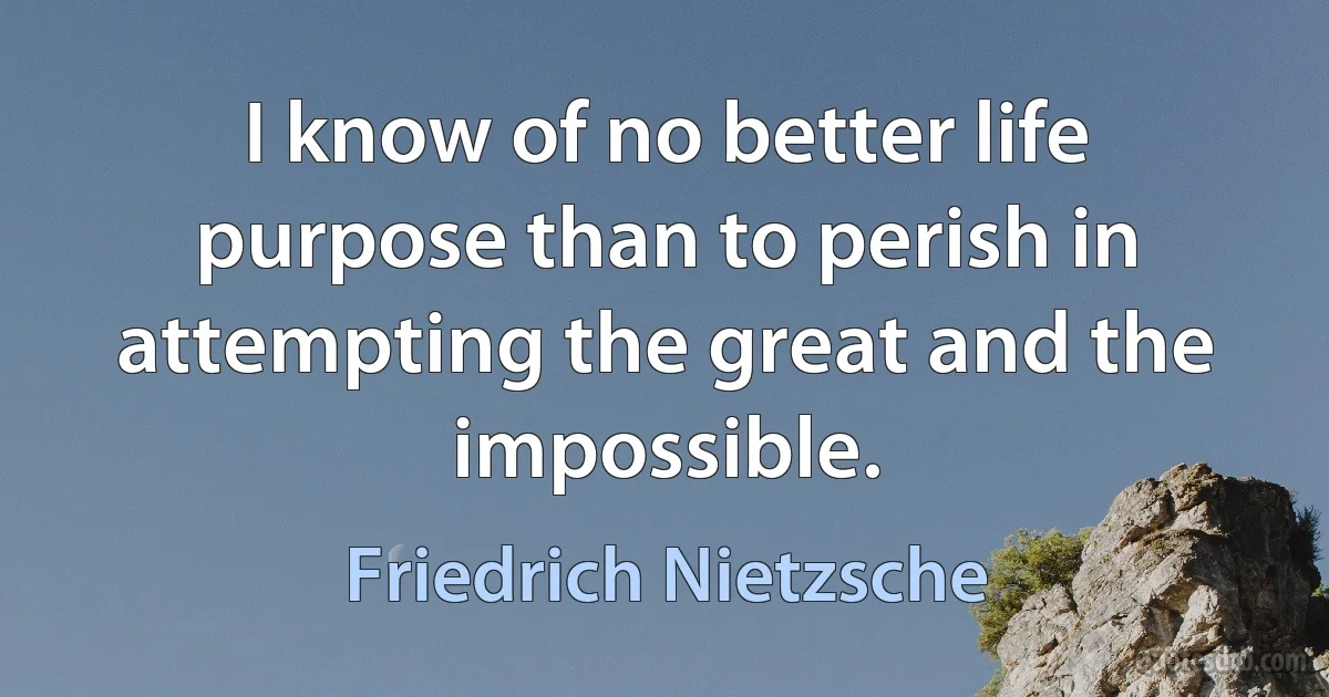 I know of no better life purpose than to perish in attempting the great and the impossible. (Friedrich Nietzsche)