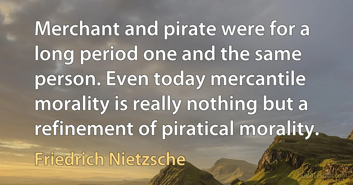 Merchant and pirate were for a long period one and the same person. Even today mercantile morality is really nothing but a refinement of piratical morality. (Friedrich Nietzsche)