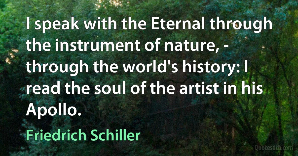 I speak with the Eternal through the instrument of nature, - through the world's history: I read the soul of the artist in his Apollo. (Friedrich Schiller)