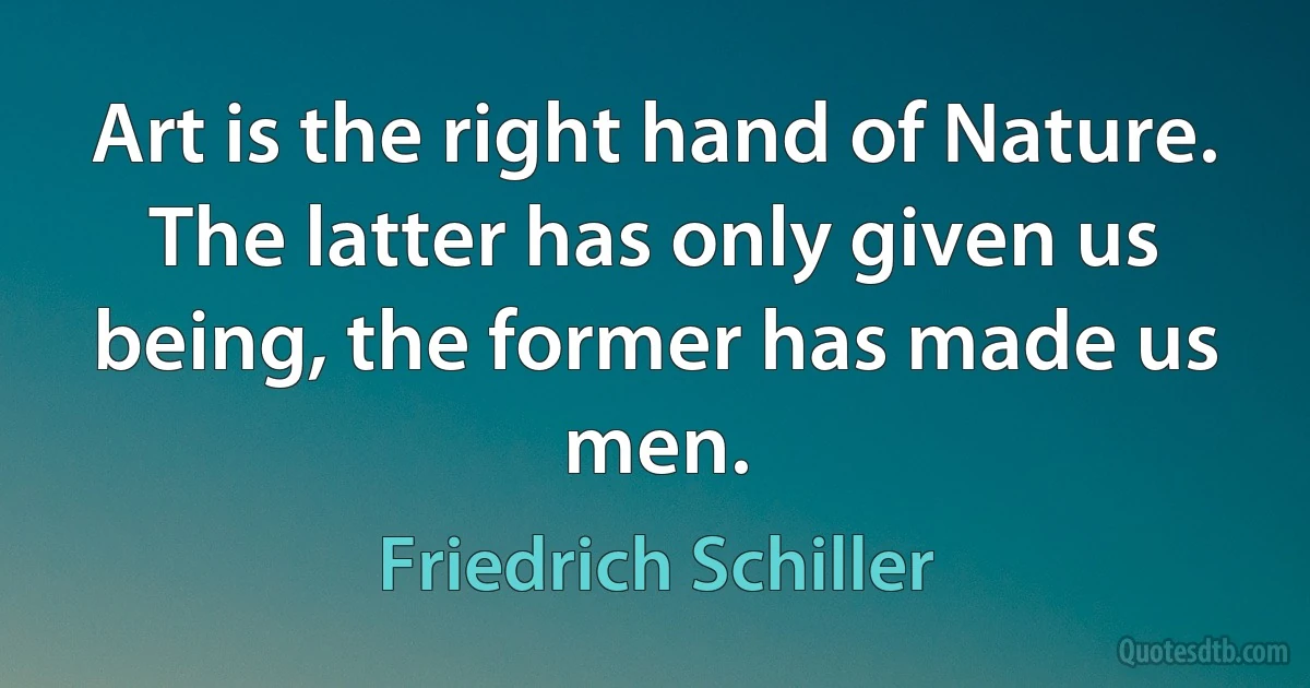 Art is the right hand of Nature. The latter has only given us being, the former has made us men. (Friedrich Schiller)