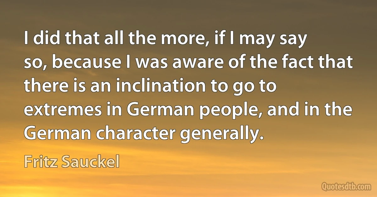 I did that all the more, if I may say so, because I was aware of the fact that there is an inclination to go to extremes in German people, and in the German character generally. (Fritz Sauckel)