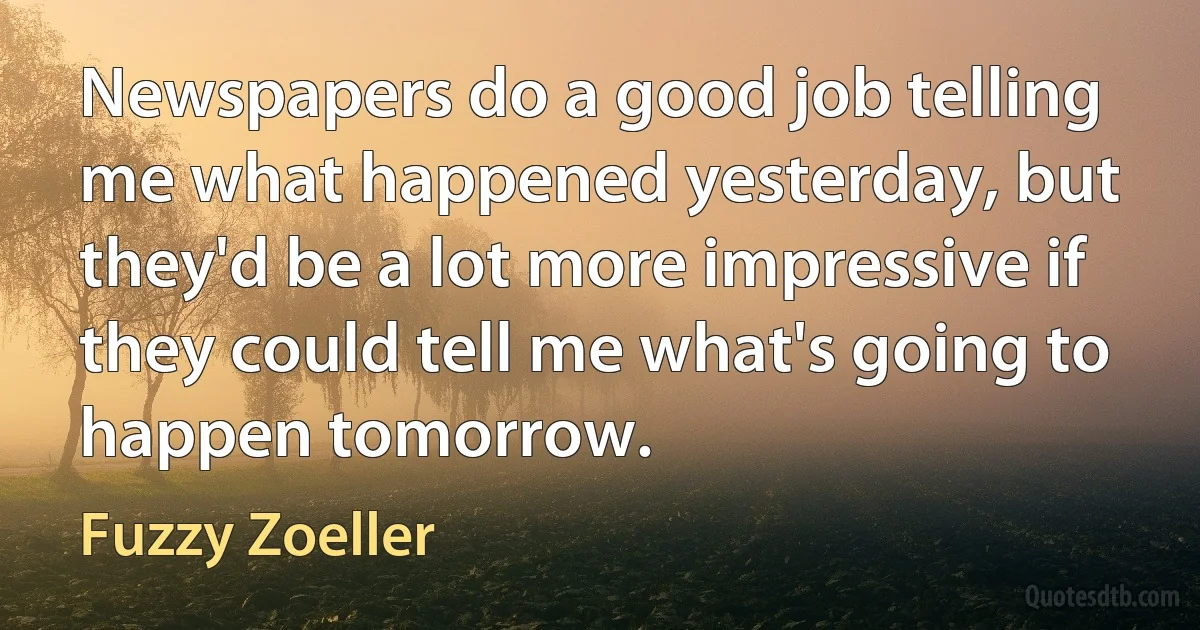 Newspapers do a good job telling me what happened yesterday, but they'd be a lot more impressive if they could tell me what's going to happen tomorrow. (Fuzzy Zoeller)