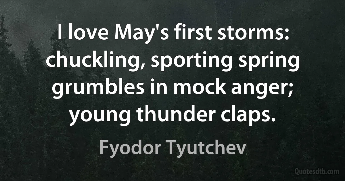 I love May's first storms:
chuckling, sporting spring
grumbles in mock anger;
young thunder claps. (Fyodor Tyutchev)