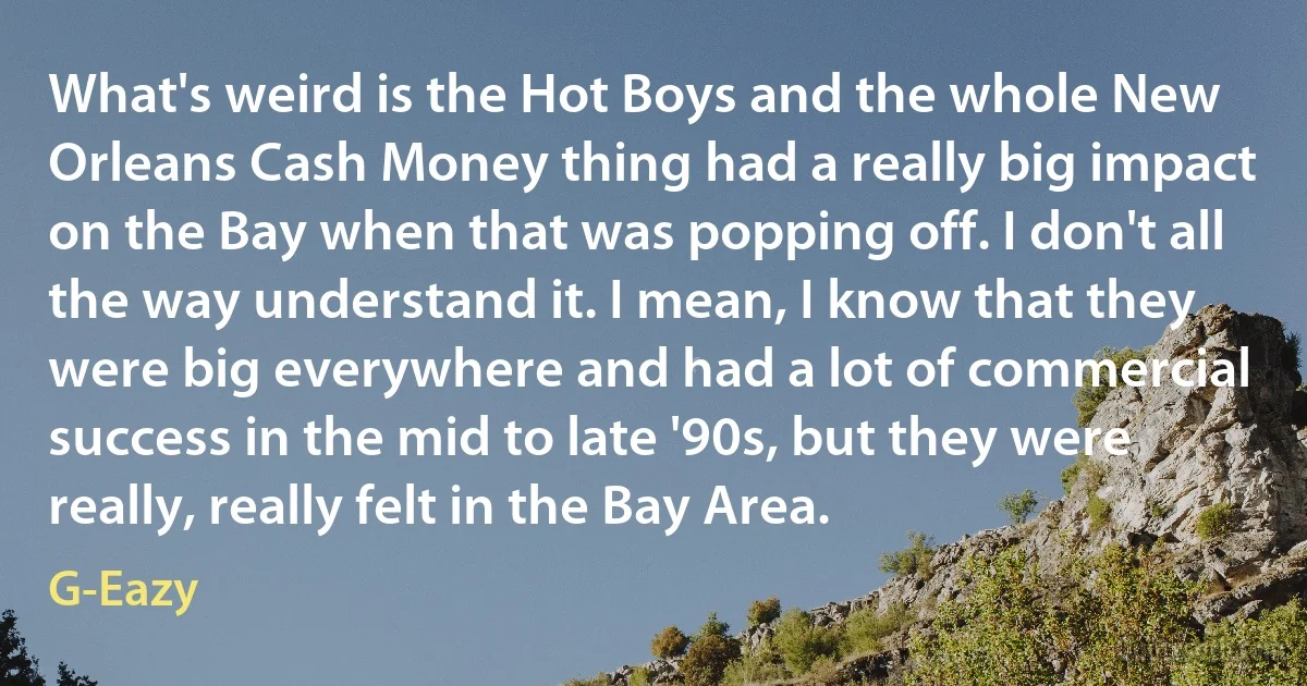 What's weird is the Hot Boys and the whole New Orleans Cash Money thing had a really big impact on the Bay when that was popping off. I don't all the way understand it. I mean, I know that they were big everywhere and had a lot of commercial success in the mid to late '90s, but they were really, really felt in the Bay Area. (G-Eazy)