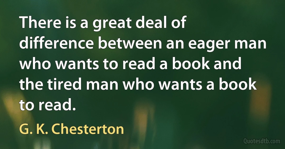 There is a great deal of difference between an eager man who wants to read a book and the tired man who wants a book to read. (G. K. Chesterton)