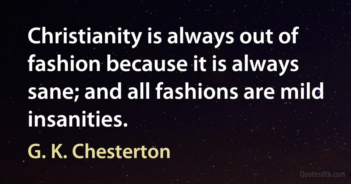 Christianity is always out of fashion because it is always sane; and all fashions are mild insanities. (G. K. Chesterton)