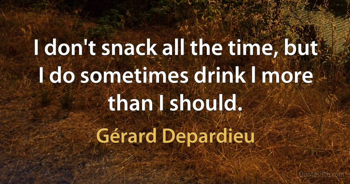 I don't snack all the time, but I do sometimes drink l more than I should. (Gérard Depardieu)