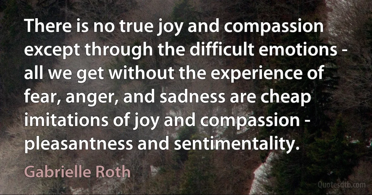 There is no true joy and compassion except through the difficult emotions - all we get without the experience of fear, anger, and sadness are cheap imitations of joy and compassion - pleasantness and sentimentality. (Gabrielle Roth)