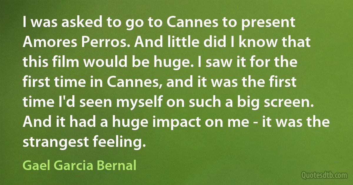 I was asked to go to Cannes to present Amores Perros. And little did I know that this film would be huge. I saw it for the first time in Cannes, and it was the first time I'd seen myself on such a big screen. And it had a huge impact on me - it was the strangest feeling. (Gael Garcia Bernal)