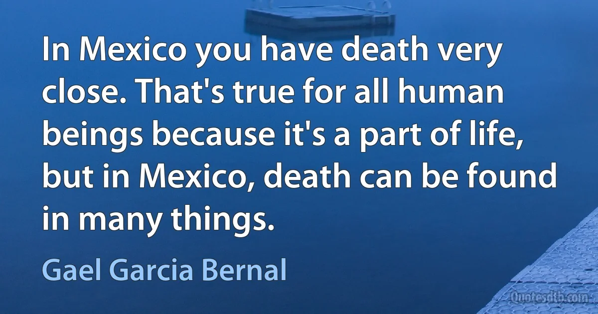 In Mexico you have death very close. That's true for all human beings because it's a part of life, but in Mexico, death can be found in many things. (Gael Garcia Bernal)