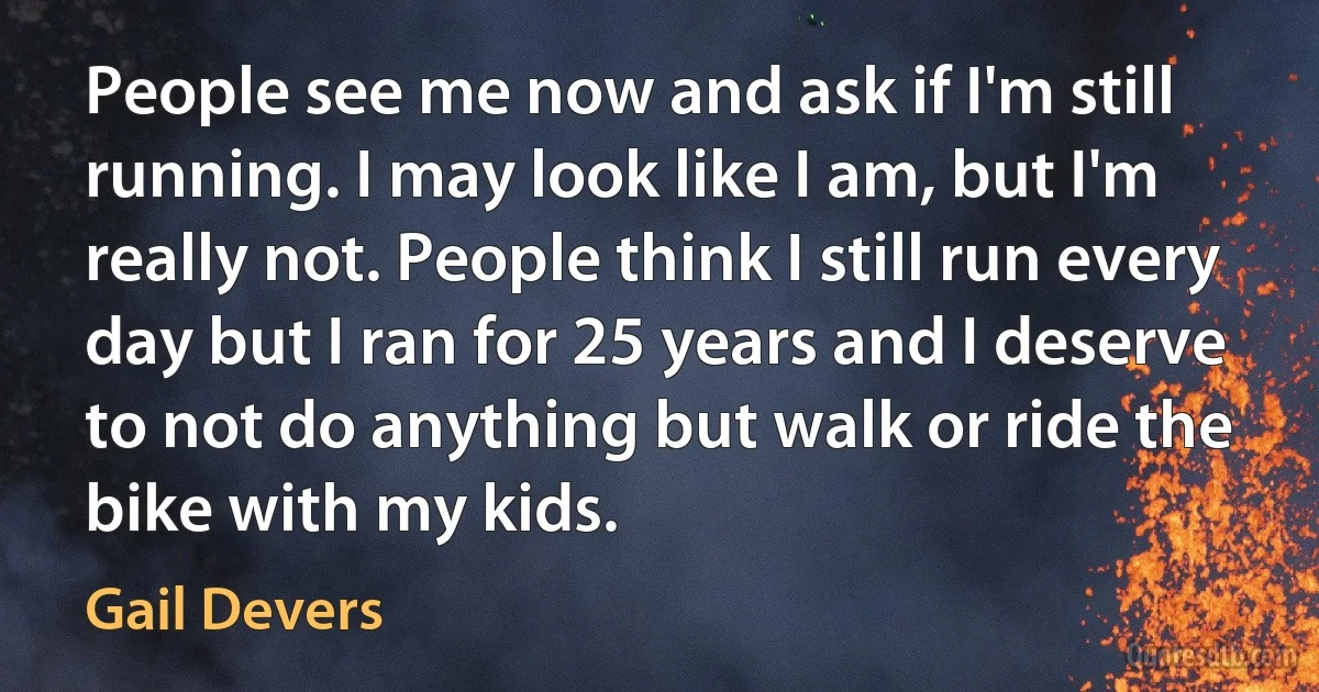 People see me now and ask if I'm still running. I may look like I am, but I'm really not. People think I still run every day but I ran for 25 years and I deserve to not do anything but walk or ride the bike with my kids. (Gail Devers)