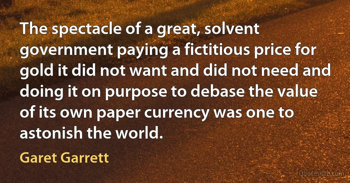 The spectacle of a great, solvent government paying a fictitious price for gold it did not want and did not need and doing it on purpose to debase the value of its own paper currency was one to astonish the world. (Garet Garrett)