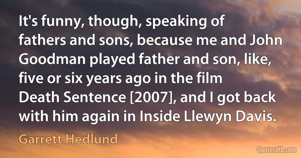 It's funny, though, speaking of fathers and sons, because me and John Goodman played father and son, like, five or six years ago in the film Death Sentence [2007], and I got back with him again in Inside Llewyn Davis. (Garrett Hedlund)